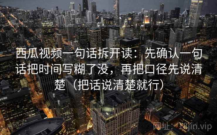 西瓜视频一句话拆开读：先确认一句话把时间写糊了没，再把口径先说清楚（把话说清楚就行）