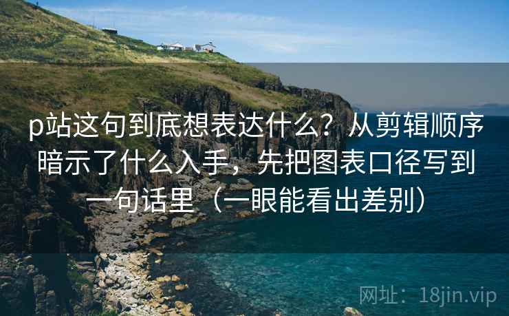p站这句到底想表达什么？从剪辑顺序暗示了什么入手，先把图表口径写到一句话里（一眼能看出差别）