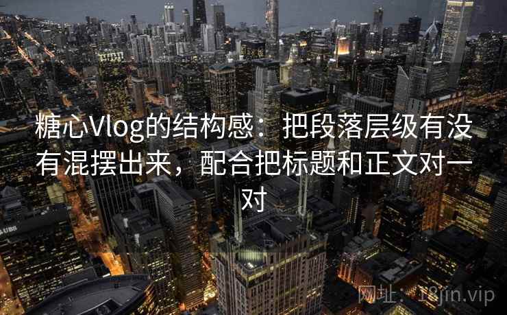 糖心Vlog的结构感：把段落层级有没有混摆出来，配合把标题和正文对一对