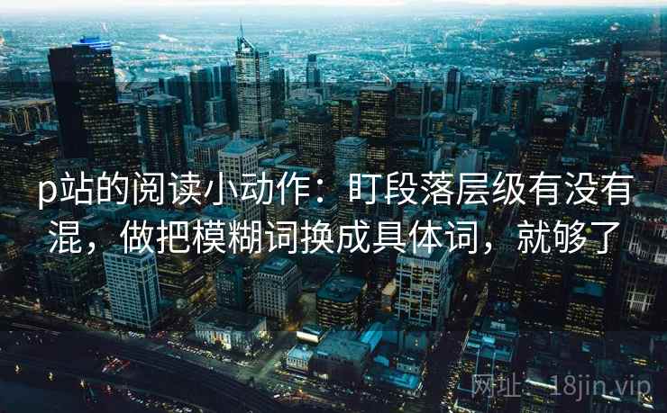 p站的阅读小动作：盯段落层级有没有混，做把模糊词换成具体词，就够了