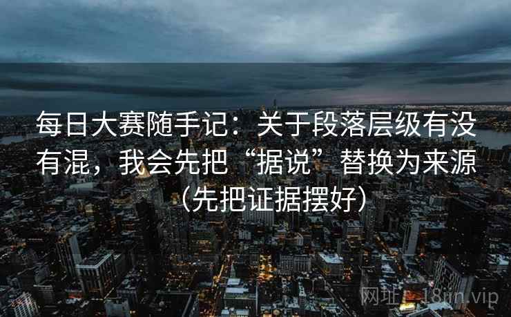 每日大赛随手记：关于段落层级有没有混，我会先把“据说”替换为来源（先把证据摆好）