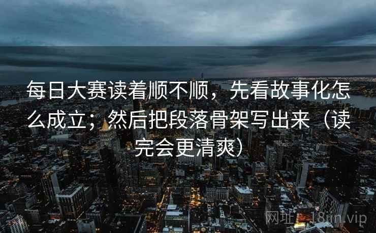 每日大赛读着顺不顺，先看故事化怎么成立；然后把段落骨架写出来（读完会更清爽）