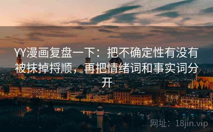 YY漫画复盘一下：把不确定性有没有被抹掉捋顺，再把情绪词和事实词分开