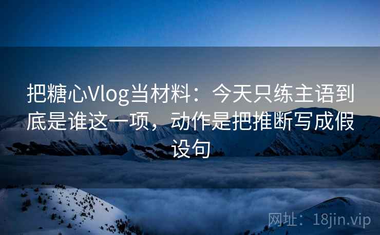 把糖心Vlog当材料：今天只练主语到底是谁这一项，动作是把推断写成假设句