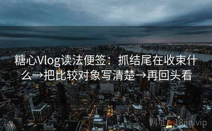 糖心Vlog读法便签：抓结尾在收束什么→把比较对象写清楚→再回头看