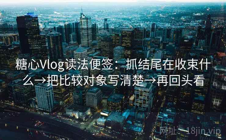 糖心Vlog读法便签：抓结尾在收束什么→把比较对象写清楚→再回头看